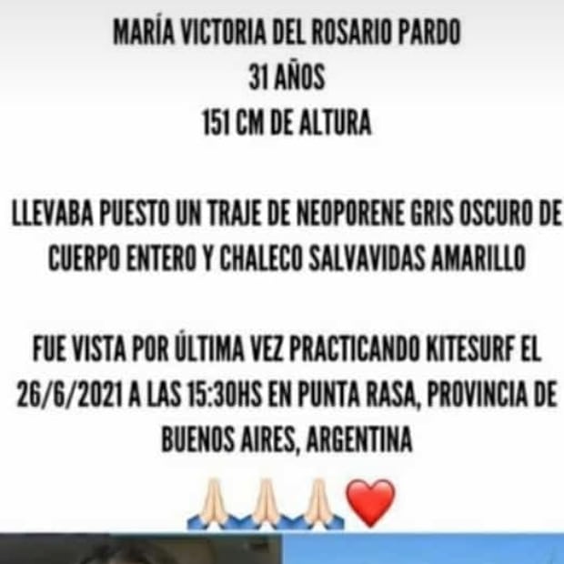 MARÍA VICTORIA DEL ROSARIO PARDO
31 AÑOS 151 CM DE ALTURA 
LLEVABA PUESTO UN TRAJE DE NEOPORENE GRIS OSCURO DE CUERPO ENTERO Y CHALECO SALVAVIDAS AMARILLO
FUE VISTA POR ÚLTIMA VEZ PRACTICANDO KITESURF EL 26/6/2021 A LAS 15:30HS EN PUNTA RASA, PROVINCIA DE BUENOS AIRES, ARGENTINA