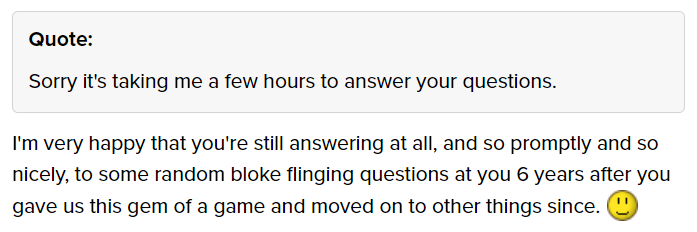 A screenshot from BGG where there's a quote of me saying "Sorry it's taking me a few hours to answer your questions" and the user replies "I'm very happy that you're still answering at all, and so promptly and so nicely, to some random bloke flinging questions at you 6 years after you gave us this gem of a game and moved on to other things since", and a smiley emoji.