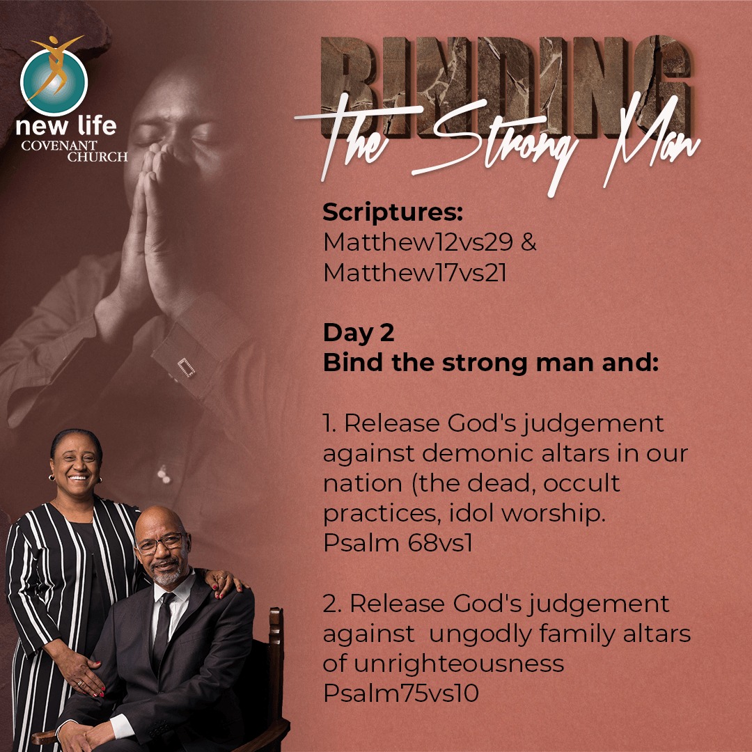 Theme: Binding the strong man
Day 2 
Bind the strong man and:
1. Release God’s judgement against demonic altars in our nation (the dead, occult practices, idol worship. Psalm 68:1
2. Release God’s judgement against  ungodly family altars of unrighteousness Psalm 75:10