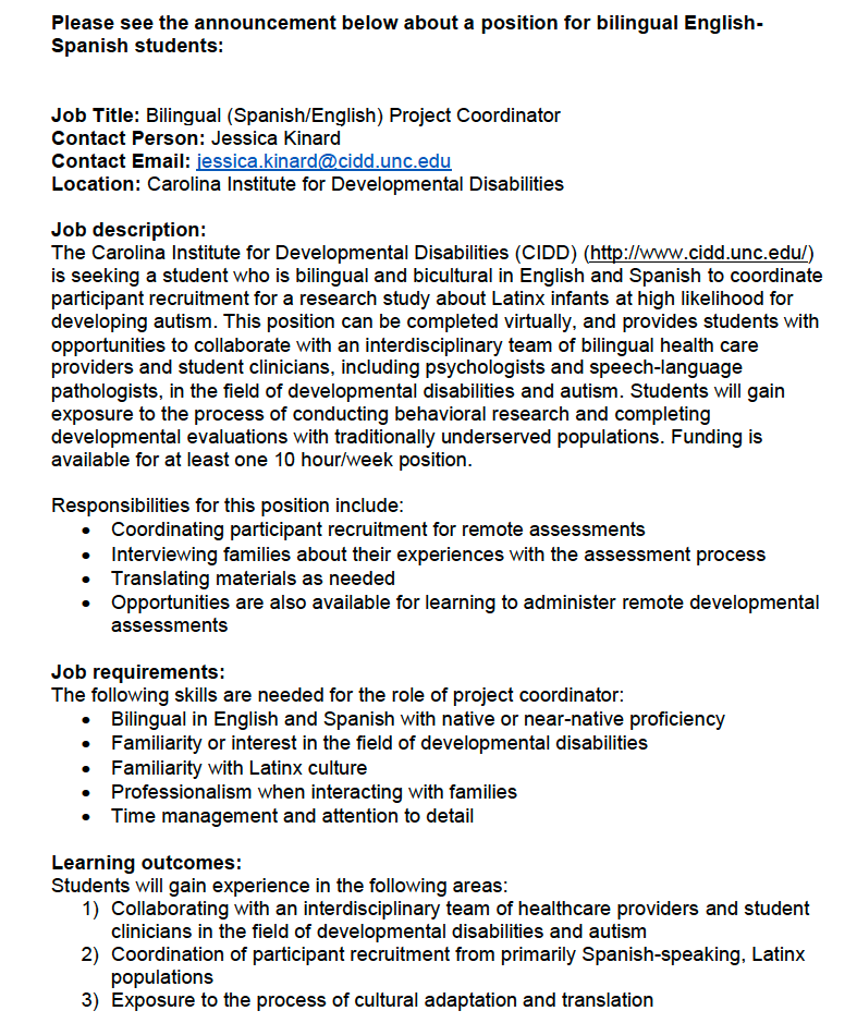 Please see the announcement below about a position for bilingual English-Spanish students: 
 
Job Title: Bilingual (Spanish/English) Project Coordinator 
Contact Person: Jessica Kinard, jessica.kinard@cidd.unc.edu 
 <a href="/UNCCIDD/">UNC CIDD</a>