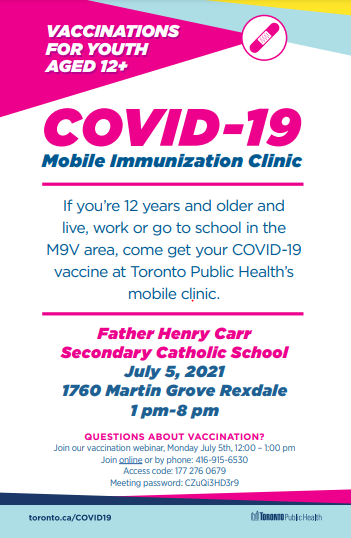 Toronto Public Health Mobile Vaccination Clinic at Father Henry Carr CSS <a href="/FHC_TCDSB/">Father Henry Carr C.S.S.</a>  on July 5, 2021 at 1 pm-8 pm for 12+ years and who live, work or go to school in the M9V area.  Join the vaccination webinar on July 5th, 12:00 – 1:00 pm, online or by phone <a href="/TCDSB/">Toronto Catholic District School Board</a> <a href="/floracifelli/">SO Cifelli</a>.