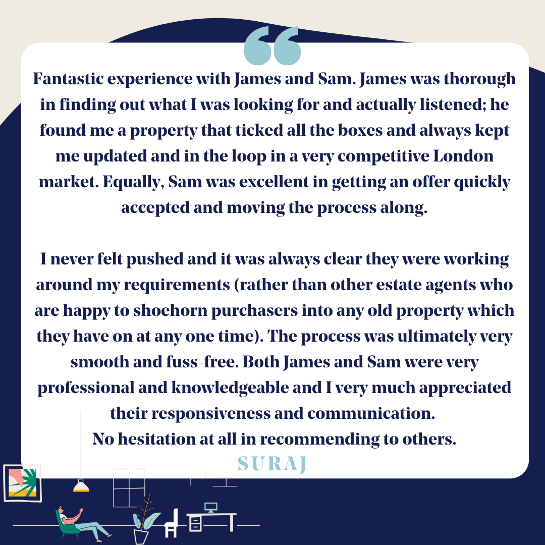 "James was thorough in finding out what I was looking for and actually listened; he found me a property that ticked all the boxes and always kept me updated and in the loop in a very competitive London market". Thank you so much for choosing us, Suraj.
