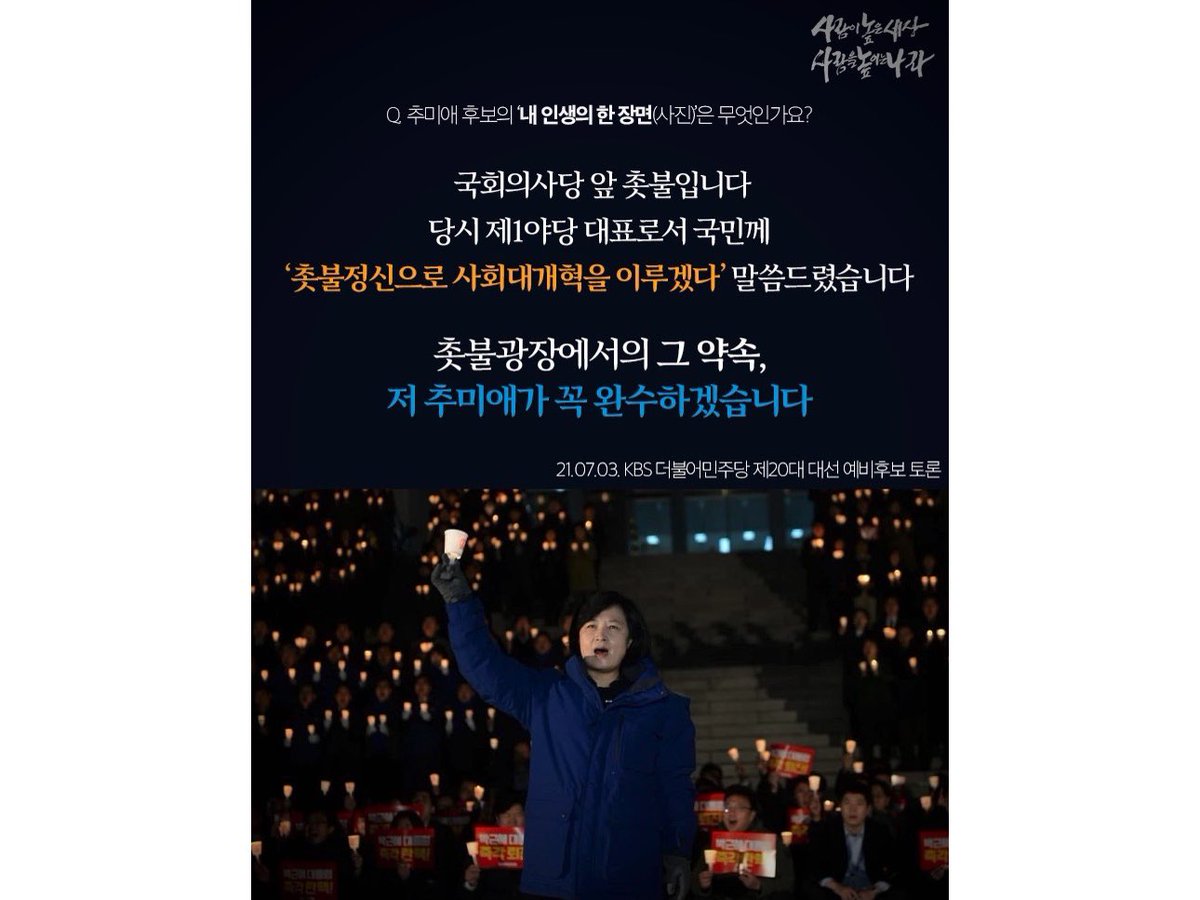 Q. 추미애 후보의 ‘내 인생의 한 장면(사진)’은 무엇인가요?
 - 국회의사당 앞 촛불입니다. 당시 제1야당 대표로서 국민께 ‘촛불정신으로 사회대개혁을 이루겠다’ 말씀드렸습니다. 촛불광장에서의 그 약속, 저 추미애가 꼭 완수하겠습니다.