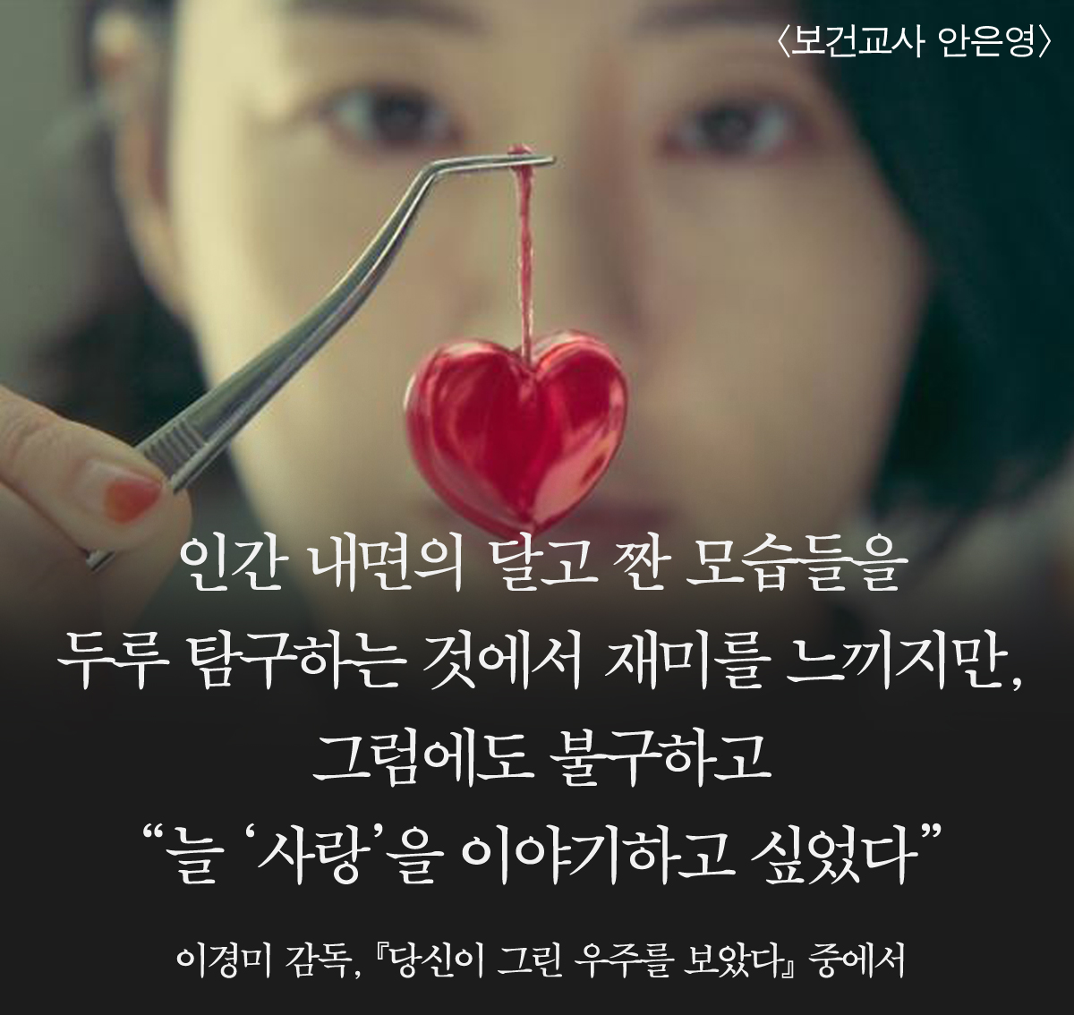 "인간 내면의 달고 짠 모습들을 두루 탐구하는 것에서 재미를 느끼지만, 그럼에도 불구하고 “늘 ‘사랑’을 이야기하고 싶었다”"

_이경미 감독, 『당신이 그린 우주를 보았다』 중에서