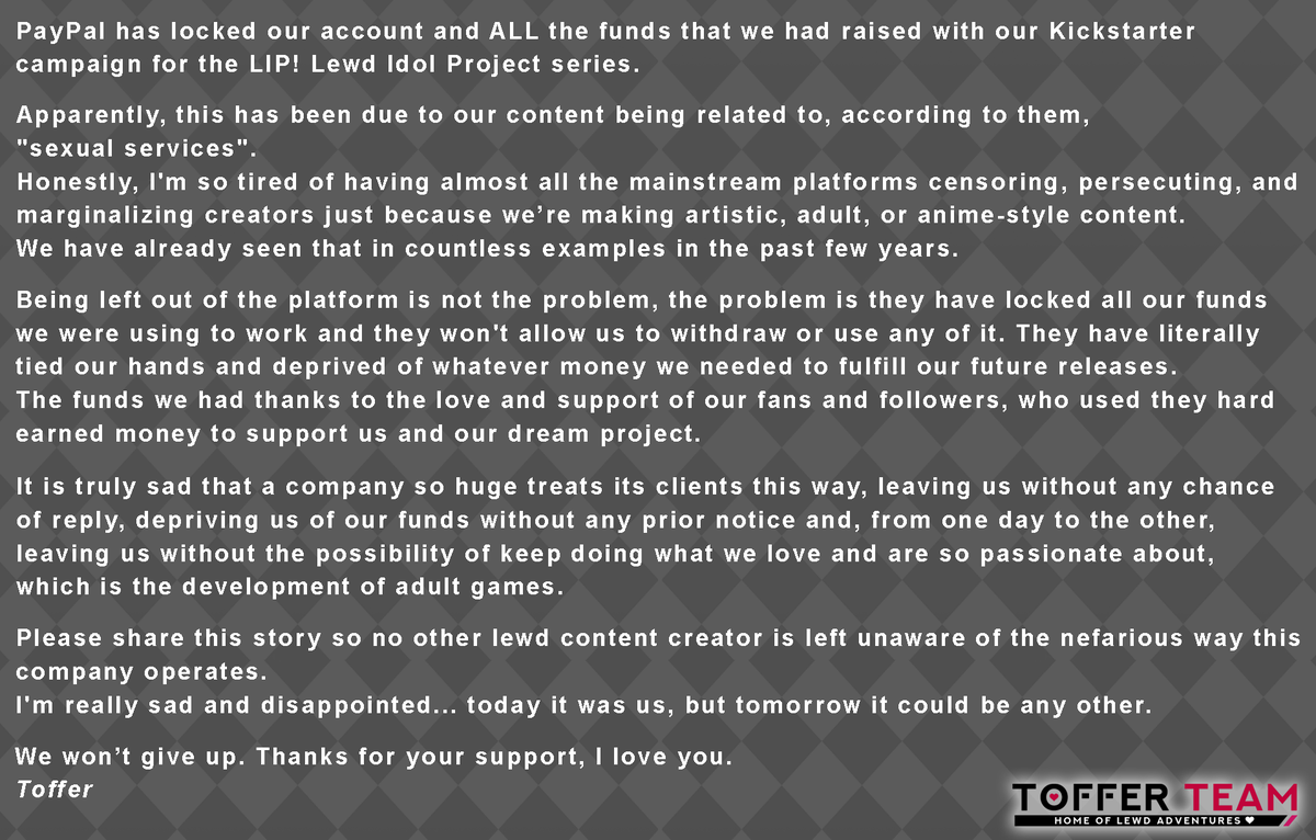 PayPal has permanently locked our account and remaining Kickstarter raised funds for LIP! Lewd Idol Project.

Today it was us, tomorrow it could be you or any of your favorite lewd content creators.

Please read and RT to spread the word, we can't let this things keep happening.