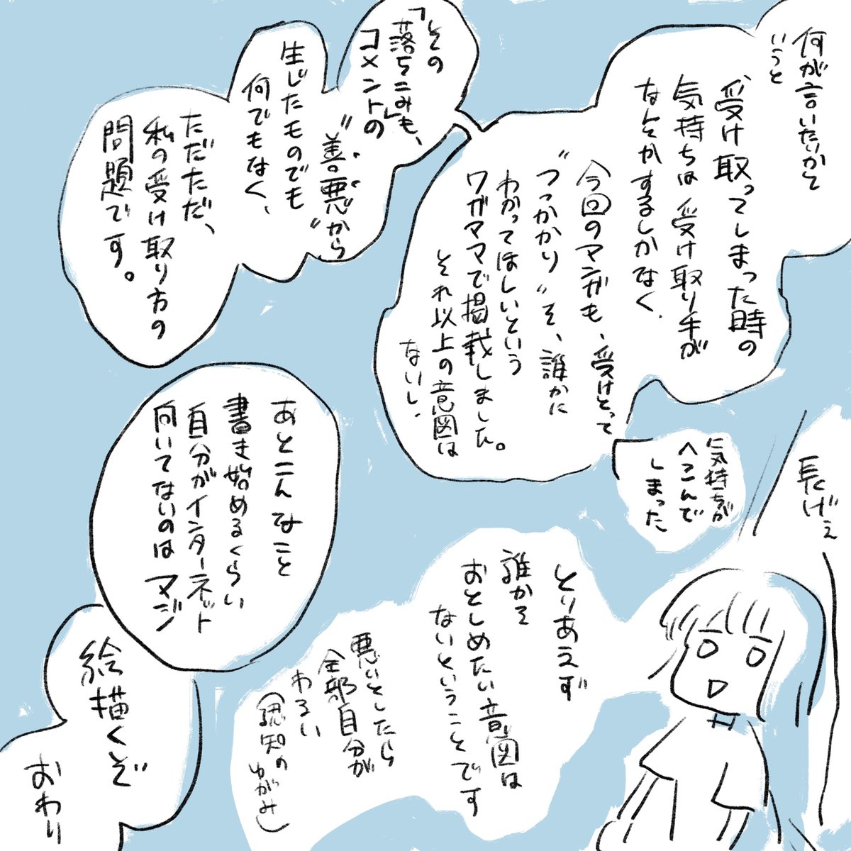 めちゃめちゃ読まれてしまったので追加で……
とりあえず少しだけ元気出てきたので大丈夫です。ありがとうございました。
あと自分がインターネット下手なのは本当なのでいくらでも言っていただいて構わないのですが、特定の場やコメントを貶める意図がないことを明言したく。
よろしくお願いします。 