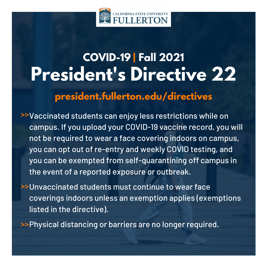 To address the current changes with COVID-19, CSUF created President’s Directive No. 22. Fully vaccinated Titans have less restrictions while on campus. Read the directive at president.fullerton.edu/directives. If vaccinated, upload your vaccine record at fullerton.edu/upload.