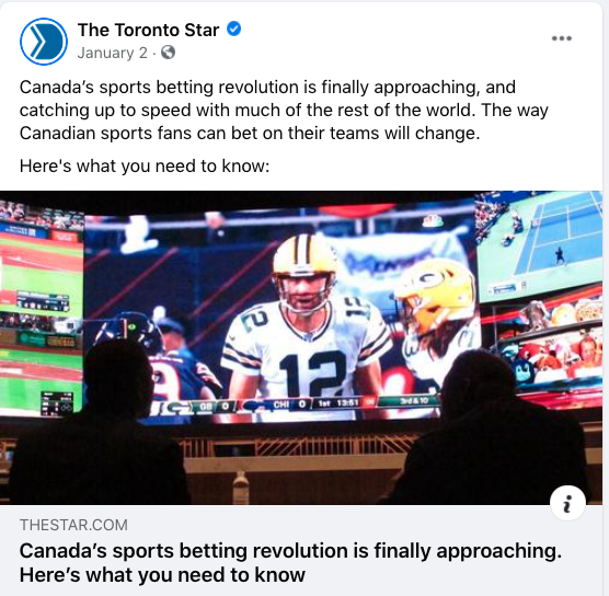 A January 2 Facebook post from the Toronto Star: "Canada’s sports betting revolution is finally approaching, and catching up to speed with much of the rest of the world. The way Canadian sports fans can bet on their teams will change. Here's what you need to know:"

There's a link to an article that carries the headline "Canada’s sports betting revolution is finally approaching. Here's what you need to know"