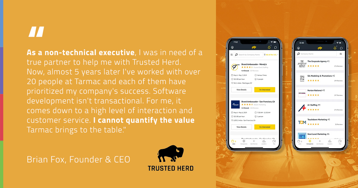 I was in need of a true partner to help me with Trusted Herd. Now, almost 5 years later I've worked with over 20 people at Tarmac and each of them have prioritized my company's success. 

- Brian Fox, Founder &amp; CEO @ Trusted Herd Inc.