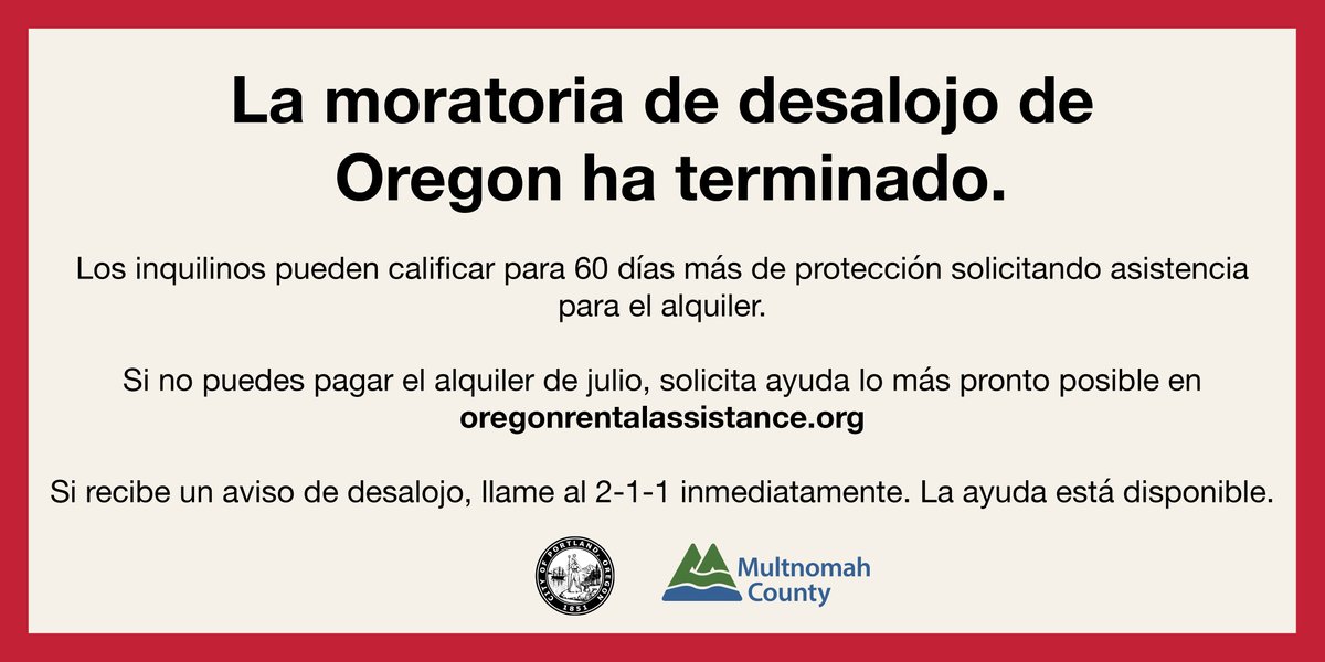 La moratoria de desalojo de Oregon ha terminado. Los inquilinos pueden calificar por 60 días más de proteccíon solicitando asistencia para el alquiler. Si no puedes pagar el alquiler de julio, solicita ayuda lo más pronto posible en oregonrentalassistance.org. Si recibe un aviso de desalojo, llame al 2-1-1 inmediatamente. La ayuda está disponible.   