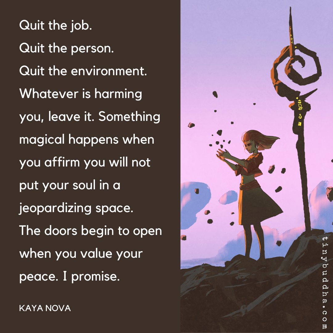 "Quit the job. Quit the person. Quit the environment. Whatever is harming you, leave it. Something magical happens when you affirm you will not put your soul in a jeopardizing space. The doors begin to open when you value your peace. I promise." ~Kaya Nova