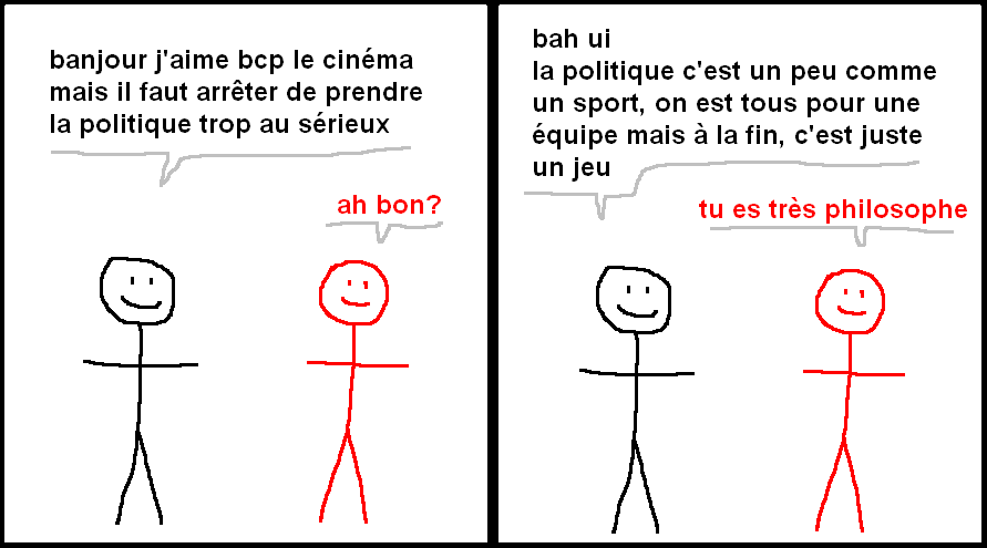 NOIR : banjour j'aime bcp le cinéma
mais il faut arrêter de prendre
la politique trop au sérieux
ROUGE : ah bon?
NOIR : bah ui
la politique c'est un peu comme
un sport, on est tous pour une
équipe mais à la fin, c'est juste
un jeu
ROUGE : tu es très philosophe
