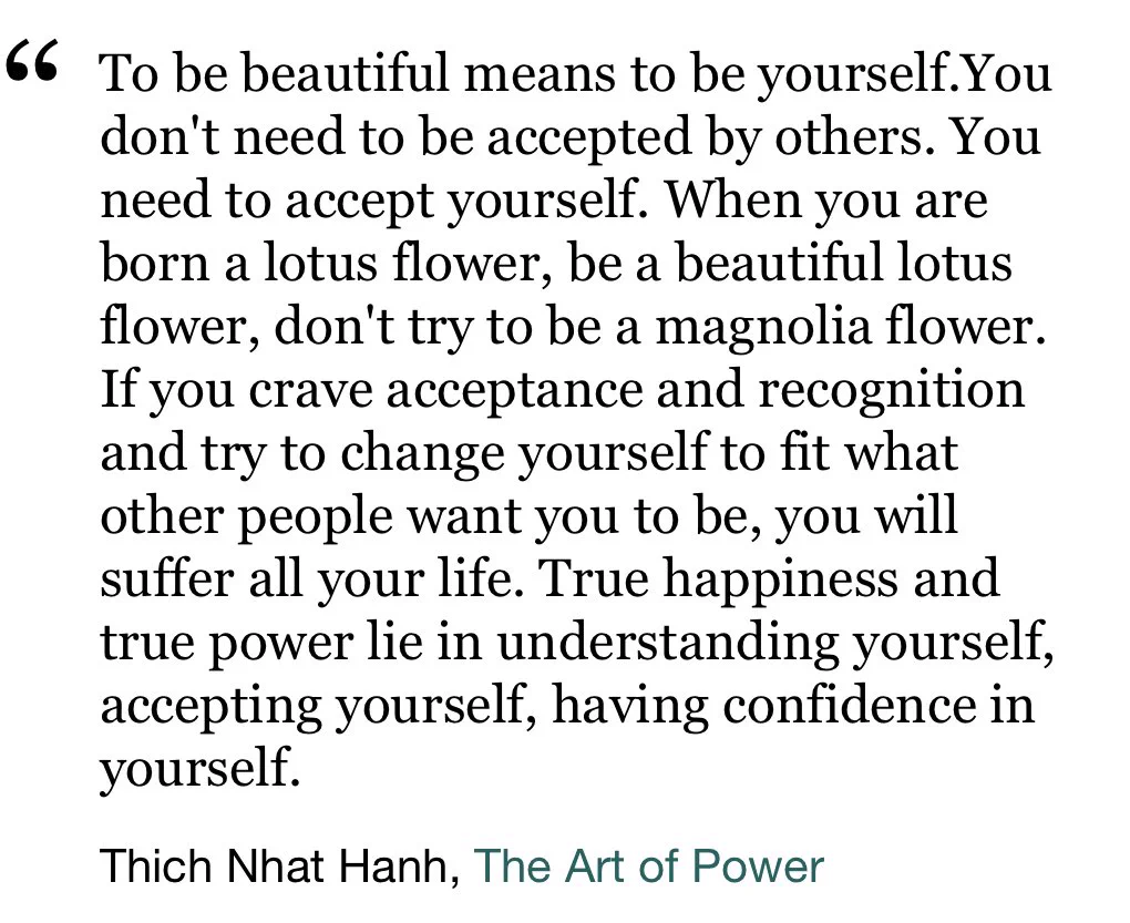 To be beautiful means to be yourself.You don't need to be accepted by others. You need to accept yourself. When you are born a lotus flower, be a beautiful lotus flower, don't try to be a magnolia flower. If you crave acceptance and recognition and try to change yourself to fit what other people want you to be, you will suffer all your life. True happiness and true power lie in understanding yourself, accepting yourself, having confidence in yourself.

Thich Nhat Hanh
