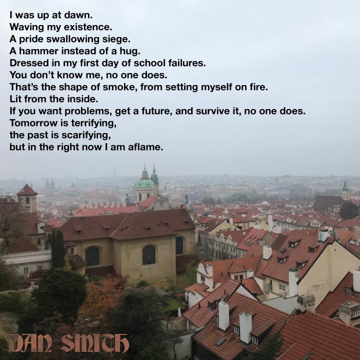 I was up at dawn.
Waving my existence.
A pride swallowing siege.
A hammer instead of a hug.
Dressed in my first day of school failures.
You don’t know me, no one does.
That’s the shape of smoke, from setting myself on fire.
Lit from the inside... (more on my insta &amp; FB)