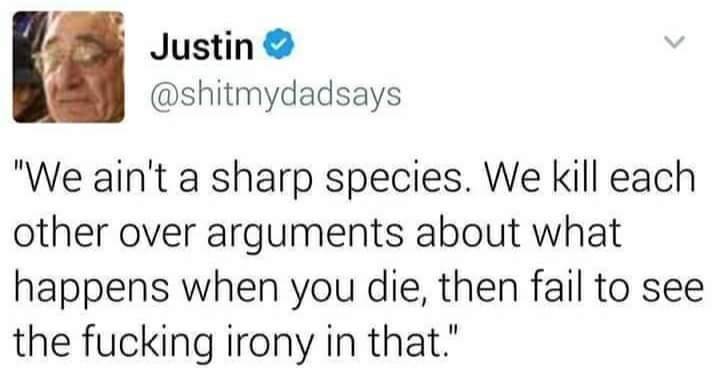 This had me cackling in army brat
FYI @GaetaAmy @BeauTFC
@maysoonzayid

A tweet from Justin
@shitmydadsays 

'We ain't a sharp species. We kill each other over arguments about what happens when you die, then fail to see the fucking irony in that.'
