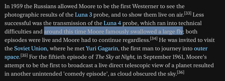 "In 1959 the Russians allowed Moore to be the first Westerner to see the photographic results of the Luna 3 probe, and to show them live on air. Less successful was the transmission of the Luna 4 probe, which ran into technical difficulties and around this time Moore famously swallowed a large fly; both episodes were live and Moore had to continue regardless. He was invited to visit the Soviet Union, where he met Yuri Gagarin, the first man to journey into outer space. For the fiftieth episode of The Sky at Night, in September 1961, Moore's attempt to be the first to broadcast a live direct telescopic view of a planet resulted in another unintended 'comedy episode', as cloud obscured the sky."