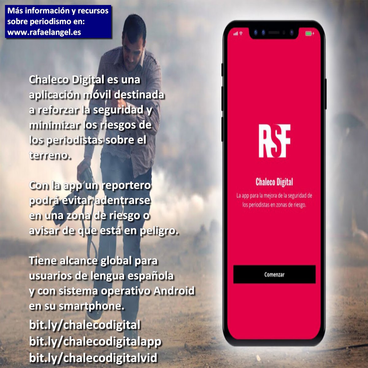 Chaleco Digital es una aplicación móvil destinada 
a reforzar la seguridad y minimizar los riesgos de 
los periodistas sobre el terreno.

Con la app un reportero podrá evitar adentrarse 
en una zona de riesgo o avisar de que está en peligro.

Tiene alcance global para usuarios de lengua española 
y con sistema operativo Android en su smartphone.
