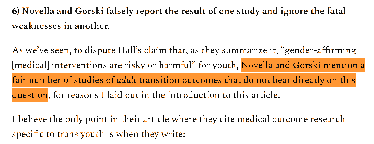 As we’ve seen, to dispute Hall’s claim that, as they summarize it, “gender-affirming [medical] interventions are risky or harmful” for youth, Novella and Gorski mention a fair number of studies of adult transition outcomes that do not bear directly on this question, for reasons I laid out in the introduction to this article.

I believe the only point in their article where they cite medical outcome research specific to trans youth is when they write: