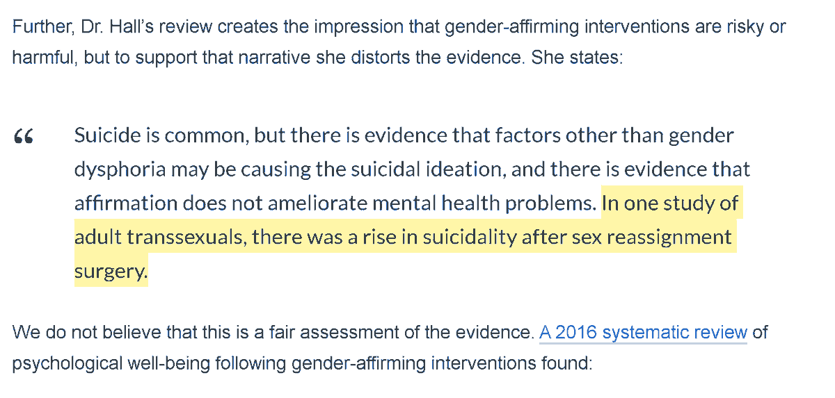 Further, Dr. Hall’s review creates the impression that gender-affirming interventions are risky or harmful, but to support that narrative she distorts the evidence. She states:

Suicide is common, but there is evidence that factors other than gender dysphoria may be causing the suicidal ideation, and there is evidence that affirmation does not ameliorate mental health problems. In one study of adult transsexuals, there was a rise in suicidality after sex reassignment surgery.