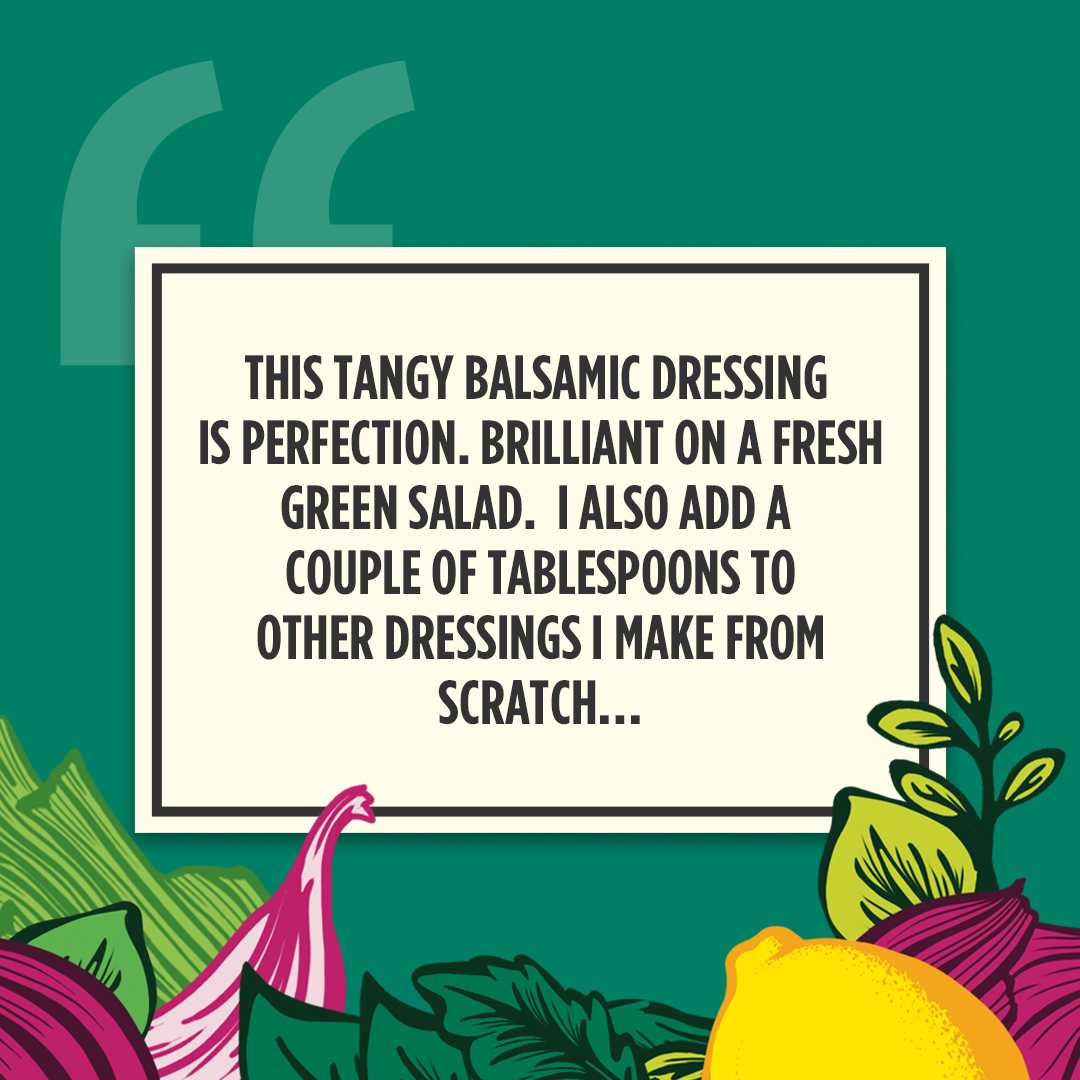 Sharp, sweet, and ready to eat, our Balsamic dressing knows how to put a zing on it!

Drizzled over your plate or dashed in the recipe, it doesn't matter how you use it - If Balsamic's in it or on it, your dish is always delicious!