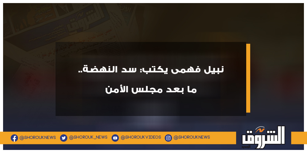 الشروق نبيل فهمى يكتب سد النهضة.. ما بعد مجلس الأمن سد النهضة