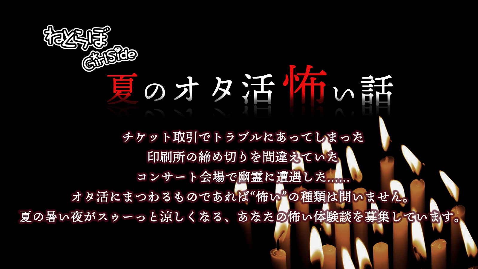 ねとらぼ 募集用 オタ活にまつわる怖い話 ねとらぼgirlsideでは夏の夜がスゥーっと涼しくなる オタ活怖い話 を募集中 ゾクッとした お取引 ヒヤッとした同人誌即売会 オタ活中に遭遇してしまった怪談 など Urlのフォームから体験談をお