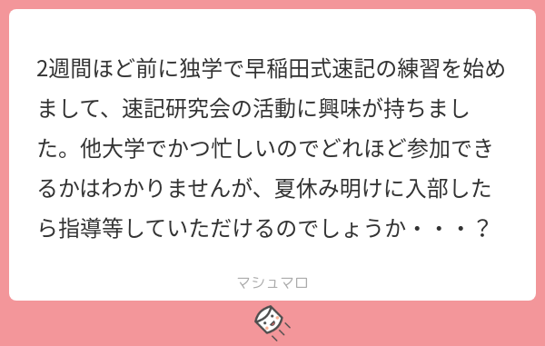 早稲田大学邦文速記研究会 ありがとうございます もちろん夏休み明けからでも テスト期間後の8月からでも指導いたします 練習への参加頻度は人それぞれですので あなたのペースで速記研究会の活動にお越しください マシュマロを投げ合おう 早稲田大学邦文速記研究会 ありがとうございます もちろん夏休み明けからでも テスト期間後の8月からでも指導いたします 練習への参加頻度は人それぞれですので あなたのペースで速記研究会の活動にお越しください マシュマロを投げ合おう