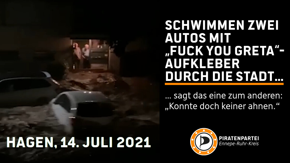 Links schwimmen zwei Autos eine überflutete Straße herunter. Der linke Teil des Bildes ist mit „Hagen, 13. Juli 2021“ beschriftet. Im Rechten Teil des Bildes steht der Text:

Schwimmen zwei Auto mit „Fuck you Greta“-Aufkleber durch die Stadt. Sagt das eine zum anderen: „Konnte doch keiner wissen.“

Darunter das Logo der Piratenpartei Ennepe-Ruhr-Kreis.