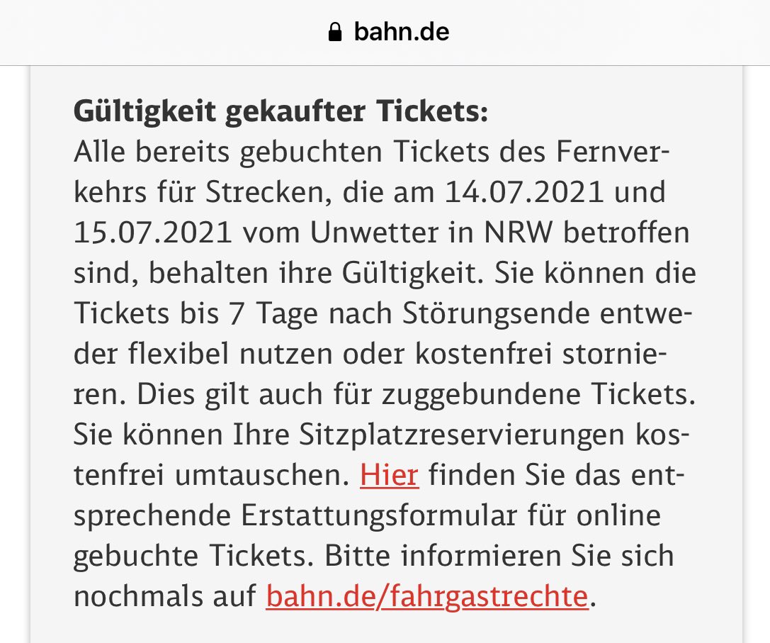 Gültigkeit gekaufter Tickets:
Alle bereits gebuchten Tickets des Fernverkehrs für Strecken, die am 14.07.2021 und 15.07.2021 vom Unwetter in NRW betroffen sind, behalten ihre Gültigkeit. Sie können die Tickets bis 7 Tage nach Störungsende entweder flexibel nutzen oder kostenfrei stornieren. Dies gilt auch für zuggebundene Tickets. Sie können Ihre Sitzplatzreservierungen kostenfrei umtauschen. Hier finden Sie das entsprechende Erstattungsformular für online gebuchte Tickets. Bitte informieren Sie sich nochmals auf bahn.de/fahrgastrechte.