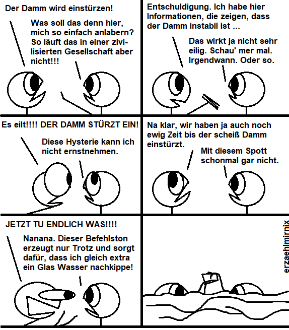 Ein Erzaehlmirnix-Comic, in dem sich 2 Strichfiguren gegenüberstehen.

Paneel 1: 
Linksi: "Der Damm wird einstürzen!"
Rechtsi: "Was soll das denn hier, mich so einfach anlabern? So läuft das in einer zivilisierten Gesellschaft aber nicht!!!"

Paneel 2:
Linksi: "Entschuldigung. Ich habe hier Informationen, die zeigen, dass der Damm instabil ist ..."
Rechtsi: "Das wirkt ja nicht sehr eilig. Schau mer mal. Irgendwann. Oder so."

Raneel 3: 
Linksi: "Es eilt!! DER DAMM STÜRZT EIN!"
Rechtsi verdreht die Augen: "Diese Hysterie kann ich nicht ernstnehmen."

Paneel 4:
Linksi verdreht auch die Augen: "Na klar, wir haben ja auch noch ewig Zeit, bis der scheiß Damm einstürzt."
Rechtsi: "Mit diesem Spott schonmal gar nicht."

Peneel 5: 
Linksi schreit: "JETZT TU ENDLICH WAS!!!"
Rechtsi: "Nanana. Dieser Befehlston erzeugt nur Trotz und sorgt dafür, dass ich gleich extra ein Glas Wasser nachkippe!"

In Paneel 6 sind beide Figuren überflutet, aber Rechtsi kippt über seinem Kopf ein Glas Wasser aus.