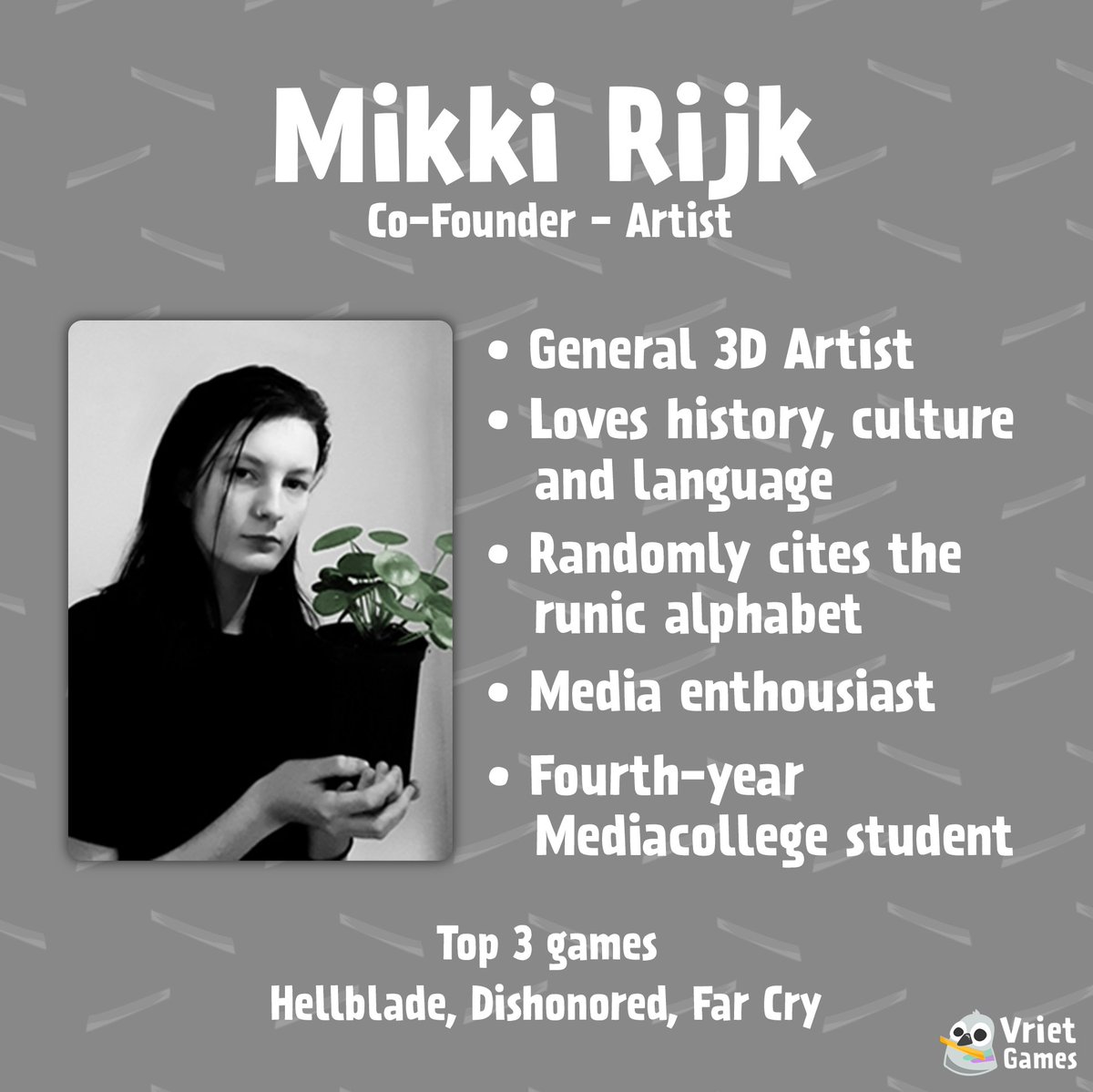 VrietGames's tweet photo. 🐦Meet the Dev (3/4)🐦

Mikki Rijk:
Co-Founder and Artist 

• General 3D Artist
• Loves history, culture and language
• Randomly cites the runic alphabet
• Media enthousiast
• Fourth-year Mediacollege student 

Top 3 games:
Hellblade, Dishonored, Far Cry https://t.co/aCdtr7u1gM