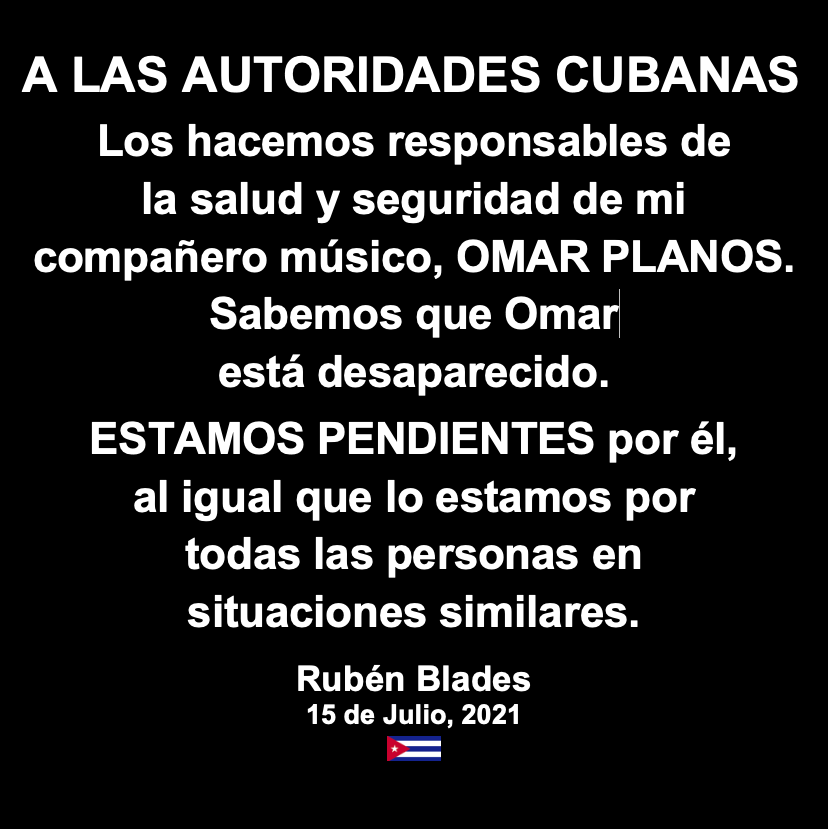 rubenblades's tweet photo. A LAS AUTORIDADES CUBANAS
Los hacemos responsables de la salud y seguridad de  mi compañero músico, OMAR PLANOS. Sabemos que Omar está desaparecido.
ESTAMOS PENDIENTES por él, al igual que lo estamos por todas las personas en situaciones similares. 
Rubén Blades
julio 15, 2021
🇨🇺 https://t.co/hUpeTO6pUp