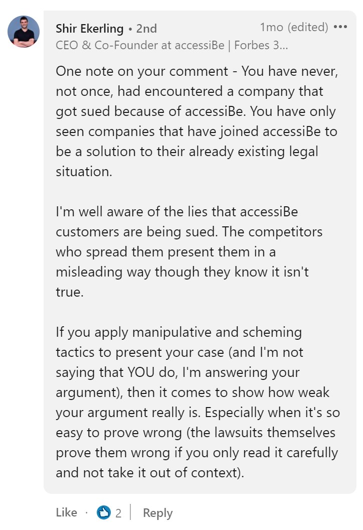 Shir Ekerling, CEO & Co-Founder at accessiBe. One note on your comment - You have never, not once, had encountered a company that got sued because of accessiBe. You have only seen companies that have joined accessiBe to be a solution to their already existing legal situation. I'm well aware of the lies that accessiBe customers are being sued. The competitors who spread them present them in a misleading way though they know it isn't true. If you apply manipulative and scheming tactics to present your case (and I'm not saying that YOU do, I'm answering your argument), then it comes to show how weak your argument really is. Especially when it's so easy to prove wrong (the lawsuits themselves prove them wrong if you only read it carefully and not take it out of context).