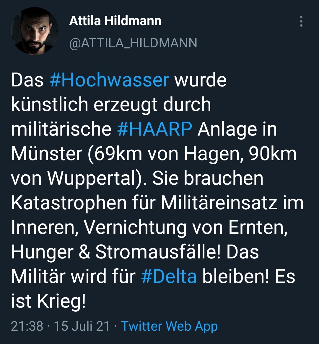 Tweet
Attila Hildmann
Das #Hochwasser wurde
künstlich erzeugt durch
militärische
Anlage in
#HAARP
Münster (69km von Hagen, 90km
von Wuppertal). Sie brauchen
Katastrophen für Militäreinsatz im
Inneren, Vernichtung von Ernten,
Hunger & Stromausfälle! Das
Militär wird für #Delta bleiben! Es
ist Krieg!
21 15 Juli 21 Twitter Web App