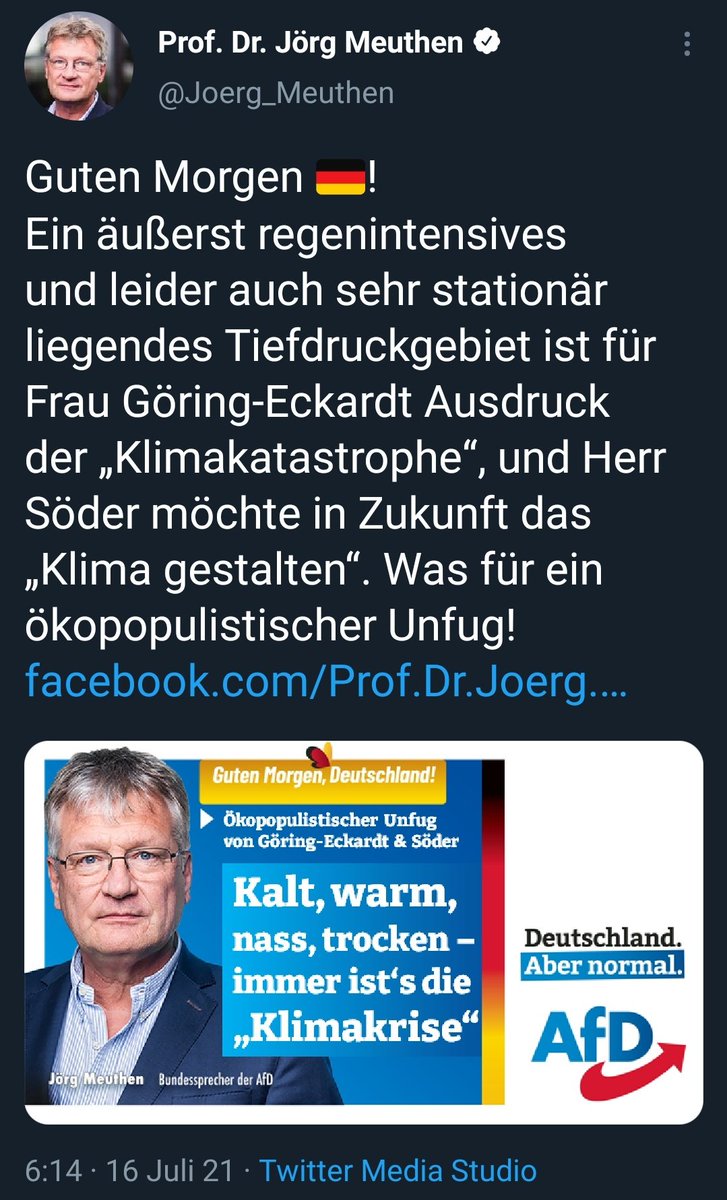 Tweet
Prof. Dr. Jörg Meuthen e
@Joerg_Meuthen
Guten Morgen
Ein äußerst regenintensives
und leider auch sehr stationär
liegendes Tiefdruckgebiet ist für
Frau Göring-Eckardt Ausdruck
der „Klimakatastrophe", und Herr
Söder möchte in Zukunft das
„Klima gestalten". Was für ein
ökopopulistischer Unfug!
facebook.com/Prof@Dr.Joerg
Guten HorgeW,Deutschland!
Ökopopulistischer Unfug
von Göring-Eckardt & Söder
Kalt, warm,
nass, trocken
immer ist's die
„Klimakrise"
örg Me t n gundessprecher der AfD
Deutschland.
Aber normal.
AfD
6:14 16 Juli 21 • Twitter Media Studio