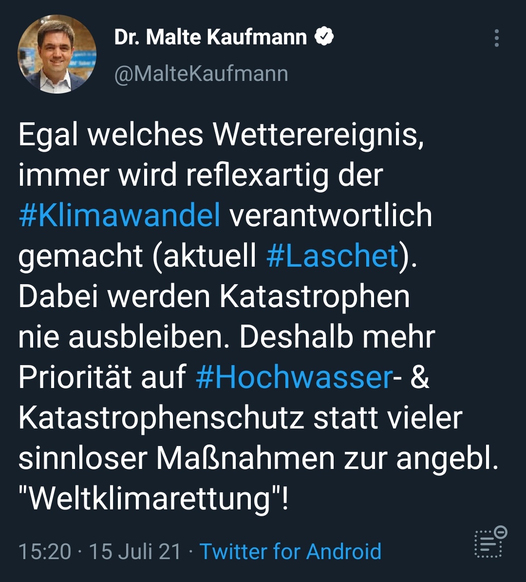 Tweet
Dr. Malte Kaufmann e
@MalteKaufmann
Egal welches Wetterereignis,
immer wird reflexartig der
#Klimawandel verantwortlich
gemacht (aktuell #Laschet
Dabei werden Katastrophen
nie ausbleiben. Deshalb mehr
Priorität auf #Hochwasser
Katastrophenschutz statt vieler
sinnloser Maßnahmen zur angebl.
"Weltklimarettung"!
1 5:20 • 15 Juli 21 • Twitter for Android