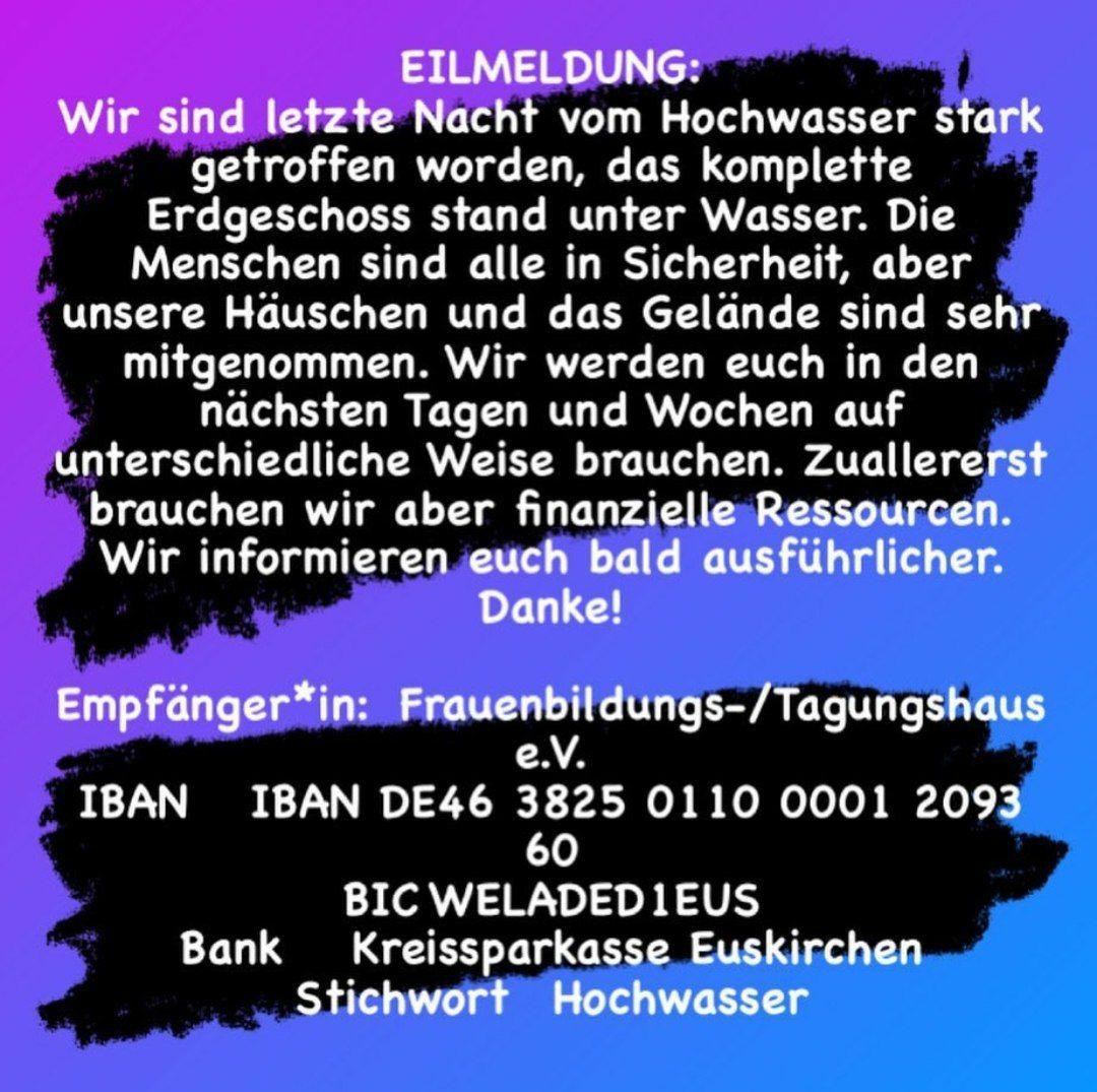 Eilmeldung: Wir sind letzte Nacht vom Hochwasser stark getroffen worden, dss ganze Erdgeschoss stand unter Wasser. Die Menschen sind alle in Sicherheit, aber unsere Häuschen und das Gelände sind sehr mitgenommen. Wir werden euch in den nächsten Tagen und Wochen auf unterschiedliche Weise brauchen. Zuallererst brauchen wir aber finanzielle Ressourcen. Wir informieren euch bald ausführlicher: Dankex