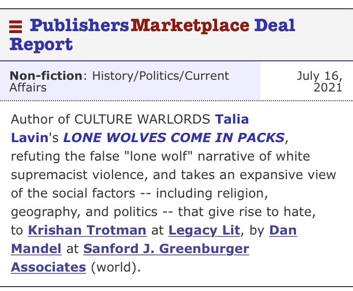 PublishersMarketplace Deal Report
Non-fiction: History/Politics/Current Affairs	July 16, 2021
Author of CULTURE WARLORDS Talia Lavin's LONE WOLVES COME IN PACKS, refuting the false "lone wolf" narrative of white supremacist violence, and takes an expansive view of the social factors -- including religion, geography, and politics -- that give rise to hate, to Krishan Trotman at Legacy Lit, by Dan Mandel at Sanford J. Greenburger Associates (world).