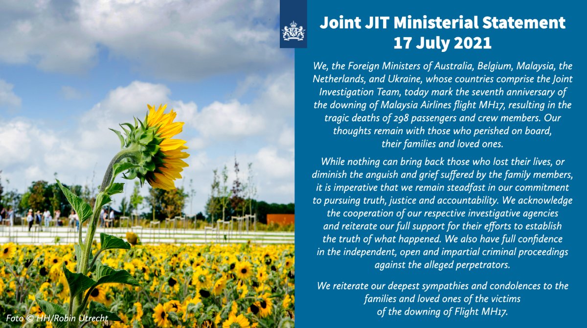 We, the Foreign Ministers of Australia, Belgium, Malaysia, the Netherlands, and Ukraine, whose countries comprise the Joint Investigation Team, today mark the seventh anniversary of the downing of Malaysia Airlines flight MH17, resulting in the tragic deaths of 298 passengers and crew members. Our thoughts remain with those who perished on board, their families and loved ones. While nothing can bring back those who lost their lives, or diminish the anguish and grief suffered by the family members, it is imperative that we remain steadfast in our commitment to pursuing truth, justice and accountability. We acknowledge the cooperation of our respective investigative agencies and reiterate our full support for their efforts to establish the truth of what happened. We also have full confidence in the independent, open and impartial criminal proceedings against the alleged perpetrators. We reiterate our deepest sympathies and condolences to the families and loved ones of the victims of MH17