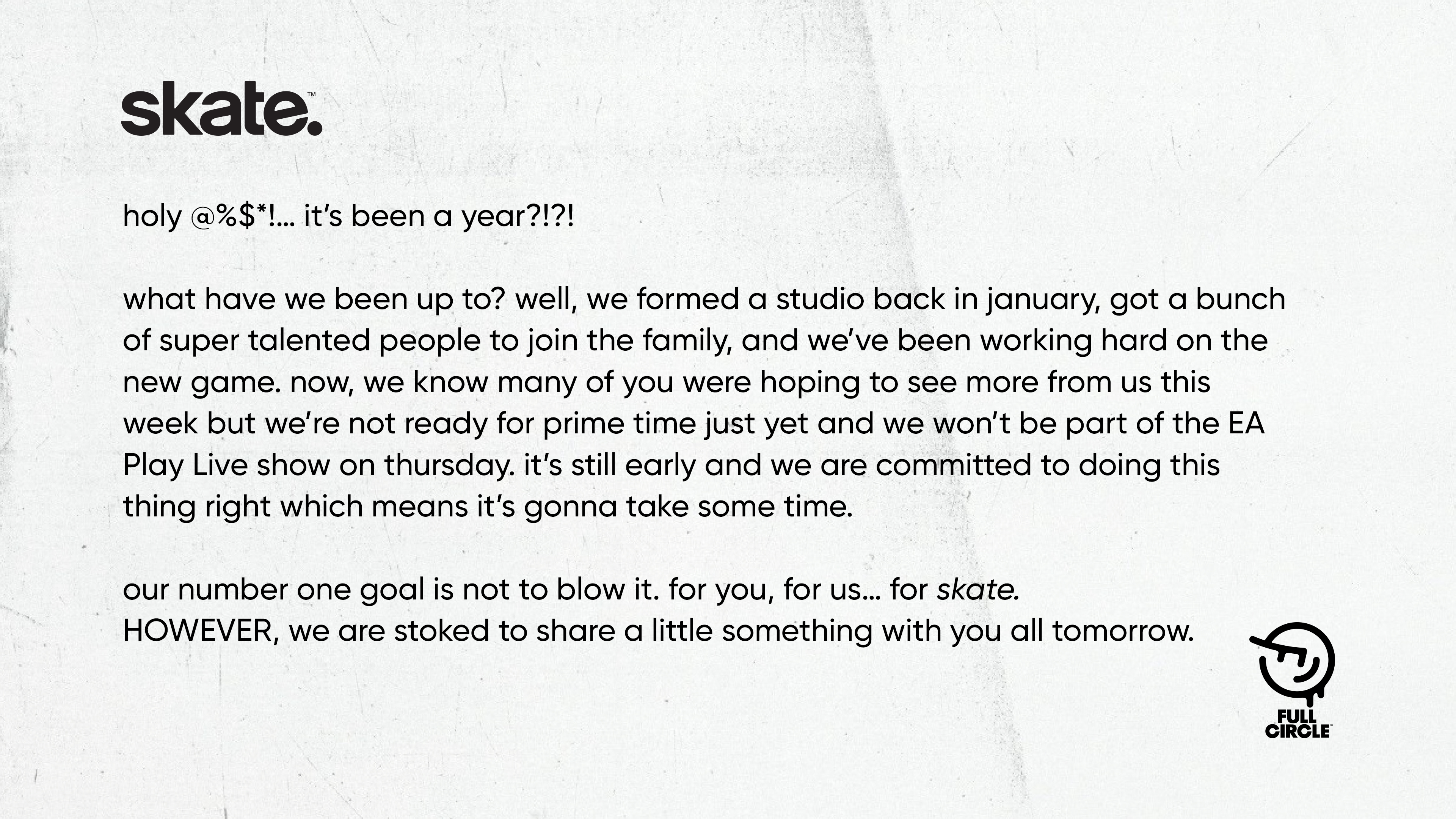 Skate update from Full Circle developers in July 2021 "“What have we been up to? Well, we formed a studio back in January, got a bunch of super talented people to join the family, and we’ve been working hard on the new game. Now, we know many of you were hoping to see more from us this week but we’re not ready for prime time just yet and we won’t be part of the EA Play Live show on Thursday. It’s still early and we are committed to doing this thing right which means it’s gonna take some time. Our number one goal is not to blow. For you, for us… for Skate. HOWEVER, we are stoked to share a little something with you all tomorrow.”