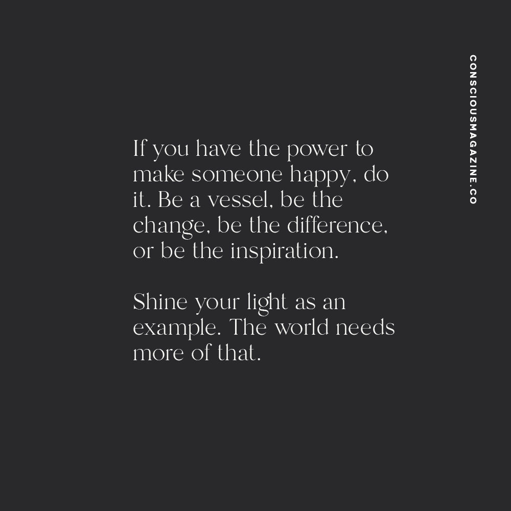 If you have the power to make someone happy, do it. Be a vessel, be the change, be the difference, or be the inspiration. Shine your light as an example. The world needs more of that.
― Germany Kent #consciousdaily
