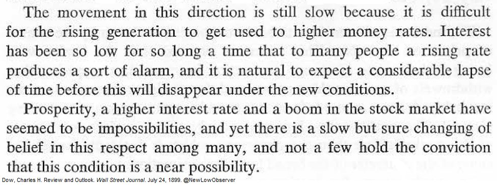 July 24, 1899:

"Interest has been so low for so long a time that to many people a rising rate produces a sort of alarm, and it is natural to expect a considerable lapse of time before this will disappear under the new conditions."

-Charles H. Dow, Wall Street Journal