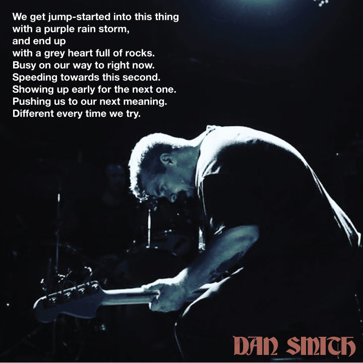 We get jump-started into this thing
with a purple rainstorm,
and end up
with a grey heart full of rocks.
Busy on our way to right now.
Speeding towards this second.
Showing up early for the next one.
Pushing us to our next meaning.
Different every time we try.

#dansmithlyrics
