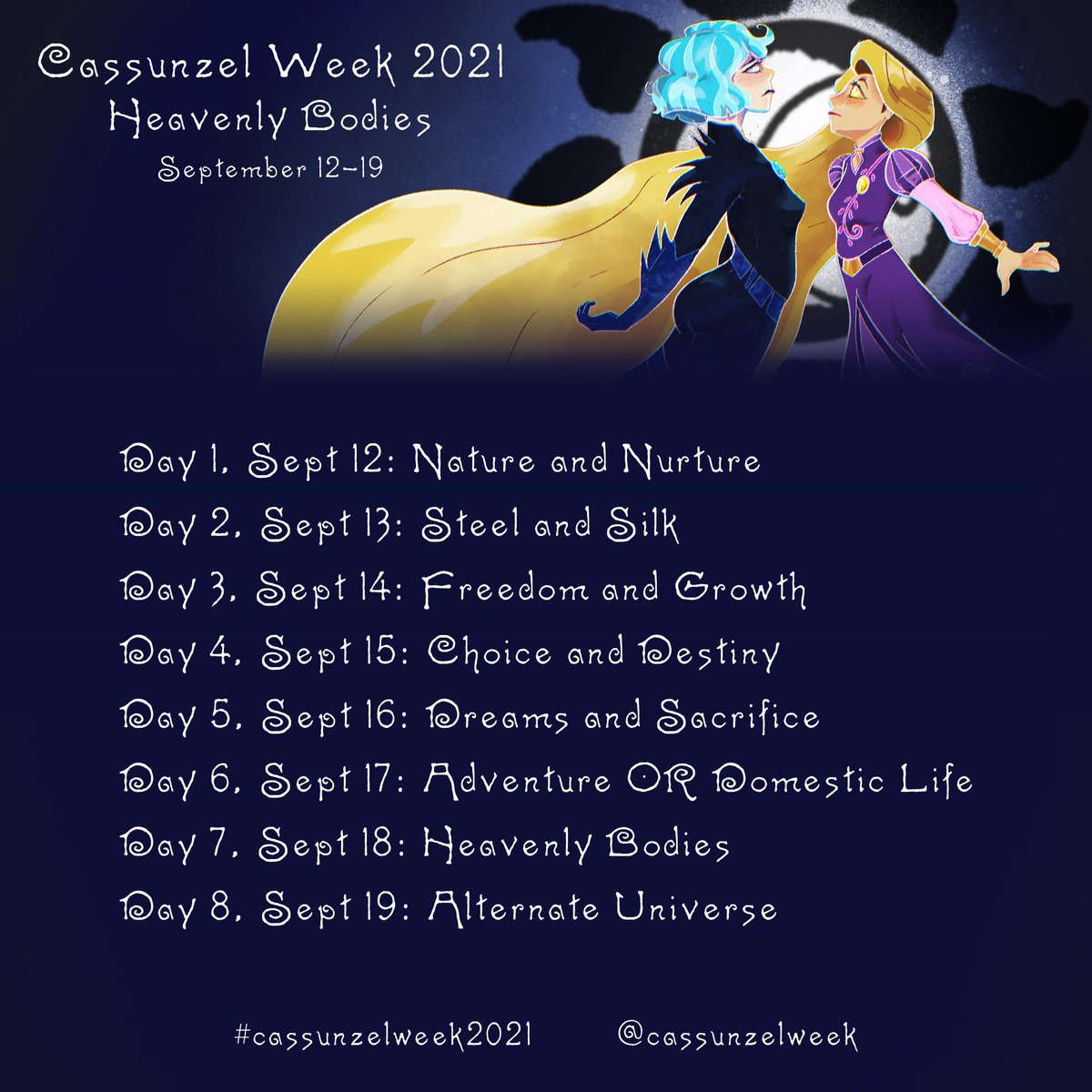 Cassunzel Week 2021
“Heavenly Bodies”

September 12- Nature &amp; Nurture
Sept. 13- Steel &amp; Silk
Sept. 14- Freedom &amp; Growth
Sept. 15- Choice &amp; Destiny
Sept. 16- Dreams &amp; Sacrifice
Sept. 17- Adventure or Domestic Life
Sept. 18- Heavenly Bodies
Sept. 19- Alternate Universe