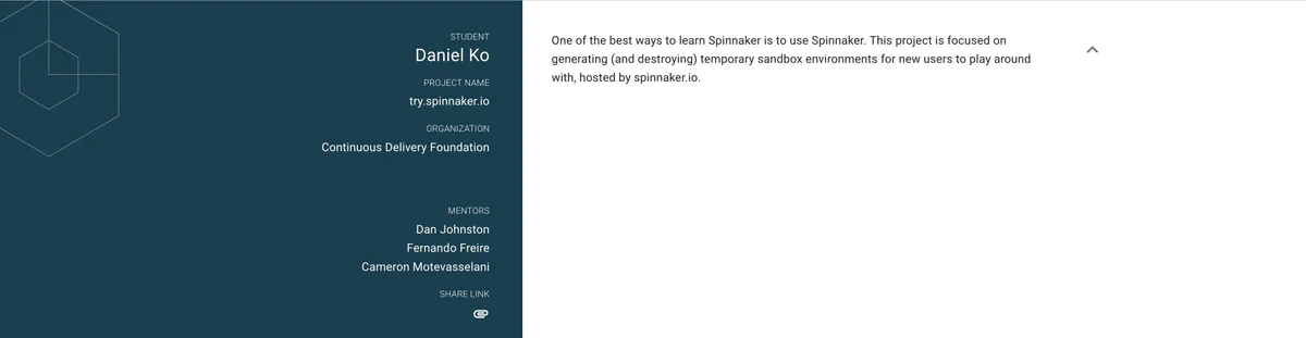 Student Daniel Ko | Project name try.spinnaker.io | Organization Continuous Delivery Foundation | Mentors     Dan Johnston     Fernando Freire     Cameron Motevasselani  |     One of the best ways to learn Spinnaker is to use Spinnaker. This project is focused on generating (and destroying) temporary sandbox environments for new users to play around with, hosted by spinnaker.io.