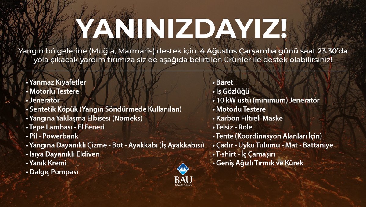 YANINIZDAYIZ!

Bahçeşehir Üniversitesi ailesi olarak, yangın bölgelerine destek için yola çıkıyoruz!

4 Ağustos Çarşamba (yarın) 23.30'da yola çıkacak yardım tırımıza siz de aşağıda belirtilen ürünler ile destek olabilirsiniz!
Yardımlarınızı tüm BAU kampüslerine bırakabilirsiniz.
