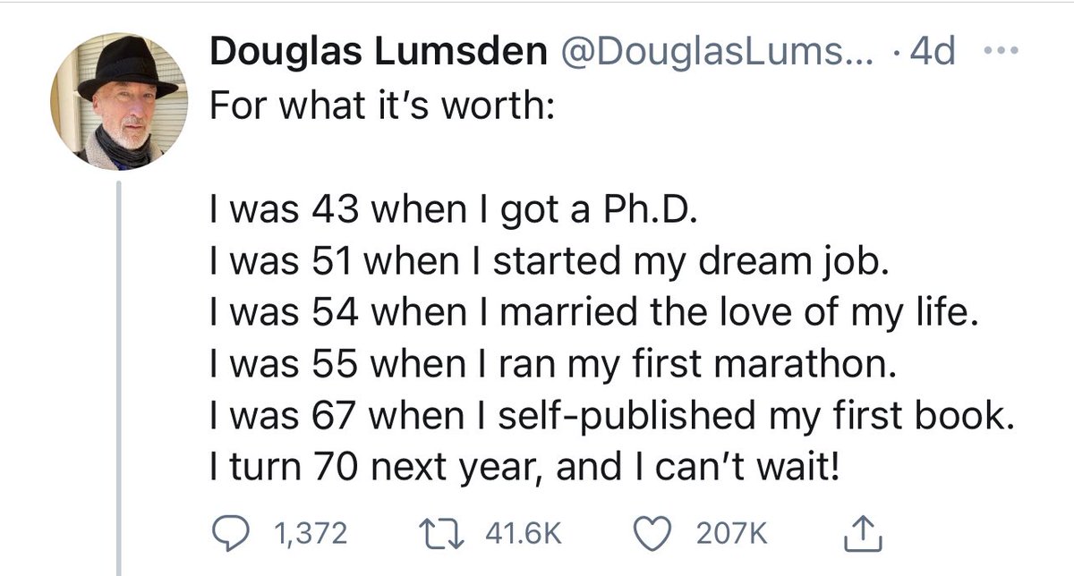 يقول:
بعمر ٤٣ حصلت على الدكتوراه
بعمر ٥١ بدأت عملي الحلم
بعمر ٥٤ تزوجت حبي حياتي
بعمر ٥٥ ركضت في اول مارثون لي
بعمر ٦٧ نشرت اول كتاب لي
السنة القادمة سأكون في الـ٧٠ ولا استطيع الانتظار "من الحماسة لها".