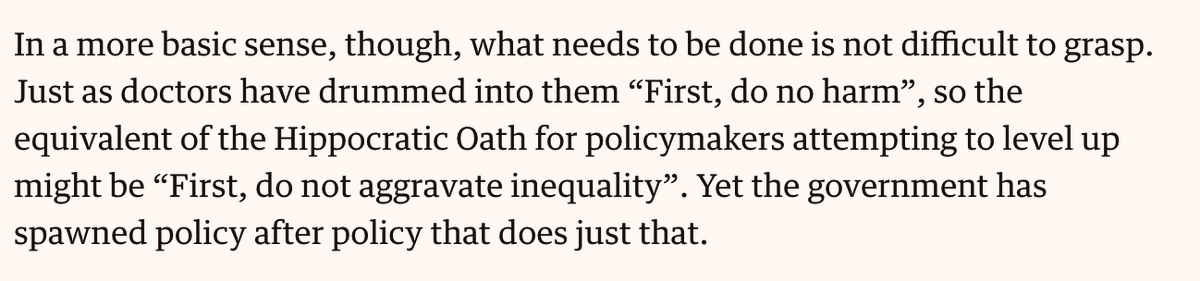 Text from linked article: In a more basic sense, though, what needs to be done is not difficult to grasp. Just as doctors have drummed into them “First, do no harm”, so the equivalent of the Hippocratic Oath for policymakers attempting to level up might be “First, do not aggravate inequality”. Yet the government has spawned policy after policy that does just that.