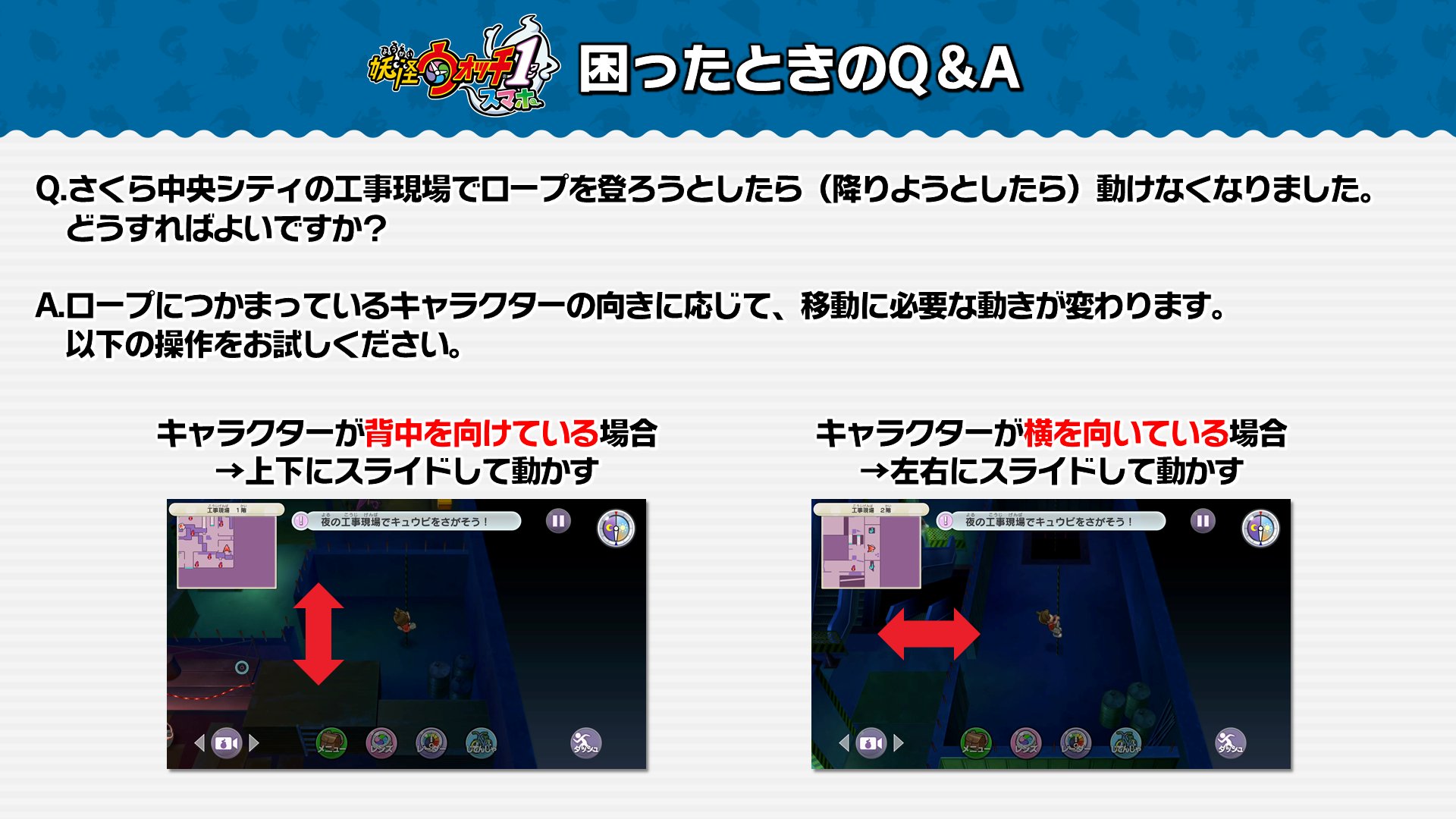ゲーム 妖怪ウォッチ 公式 困った時のq A 妖怪ウォッチ1 スマホ を遊んでいる際 さくら中央シティの工事現場でロープから動けなくなってしまった場合 操作方法が異なっている可能性があります キャラクターの体の向きに応じてスライドする向き