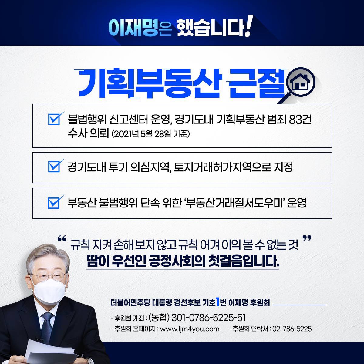 규칙 지켜 손해 보지 않고 규칙 어겨 이익 볼 수 없도록 하는 것, 땀이 우선인 공정사회의 첫걸음입니다. 반칙과 편법부터 제대로 잡아내야 불로소득에 매달리는 망국적 부동산 문제 해결할 수 있습니다.

- 후원회 계좌: (농협) 301-0786-5225-51

- 이재명 후원회 -